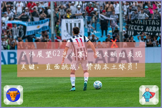 卢伟展望G2总决赛：洛夫顿的表现关键，直面挑战，赞扬本土球员！