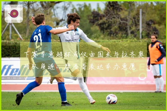 下赛季意超杯或仅由国米与拉齐奥两队角逐，摩洛哥表达举办意愿
