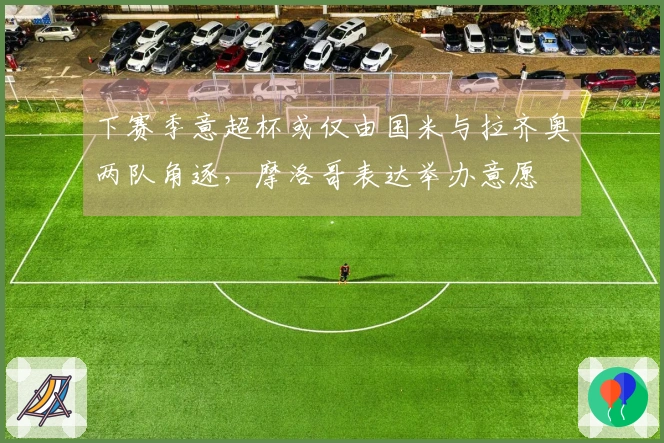 下赛季意超杯或仅由国米与拉齐奥两队角逐，摩洛哥表达举办意愿