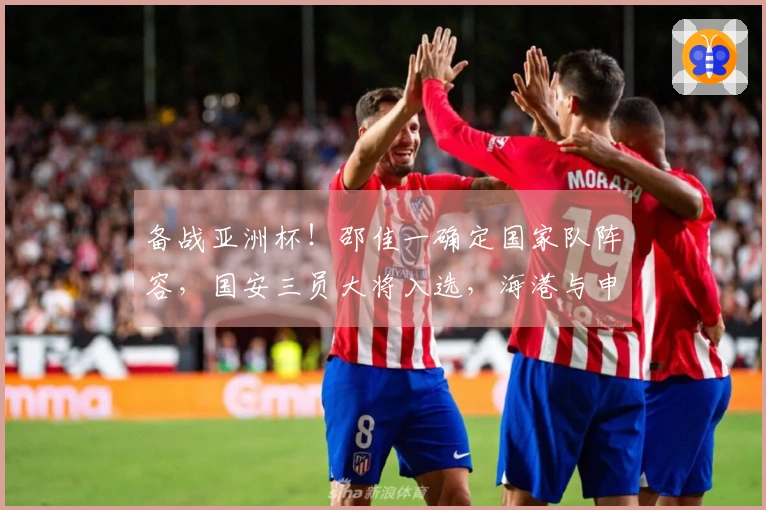 备战亚洲杯！邵佳一确定国家队阵容，国安三员大将入选，海港与申花成最大受益者