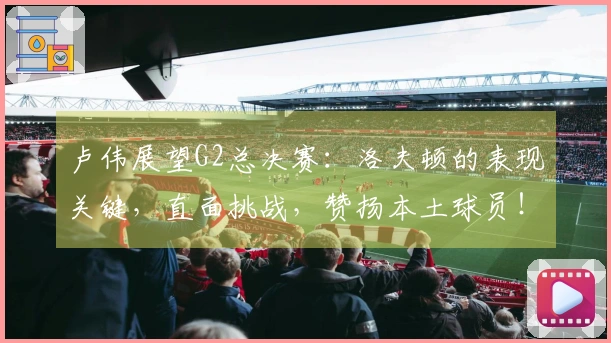 卢伟展望G2总决赛：洛夫顿的表现关键，直面挑战，赞扬本土球员！